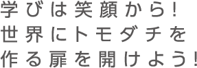 学びは笑顔から！世界にトモダチを作る扉を開けよう！